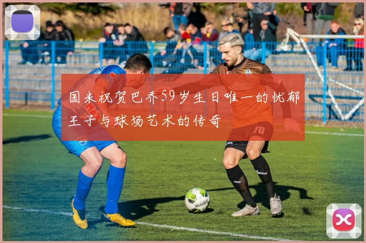 国米祝贺巴乔59岁生日唯一的忧郁王子与球场艺术的传奇