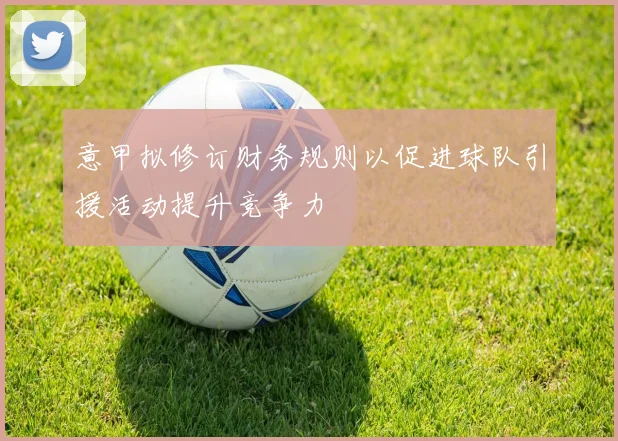 意甲拟修订财务规则以促进球队引援活动提升竞争力