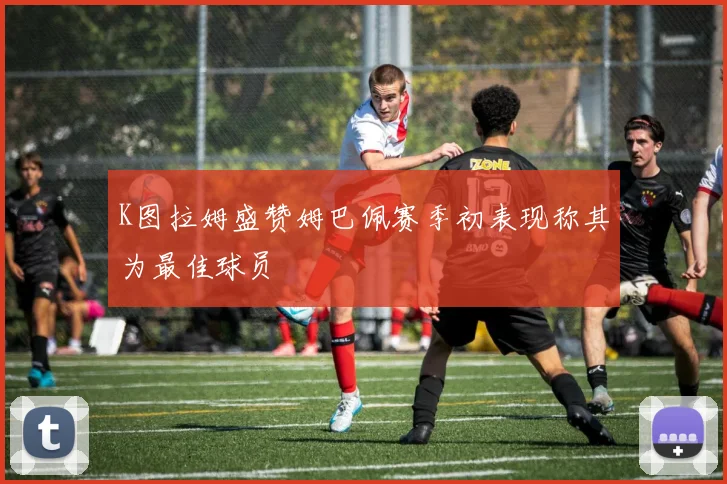 K图拉姆盛赞姆巴佩赛季初表现称其为最佳球员