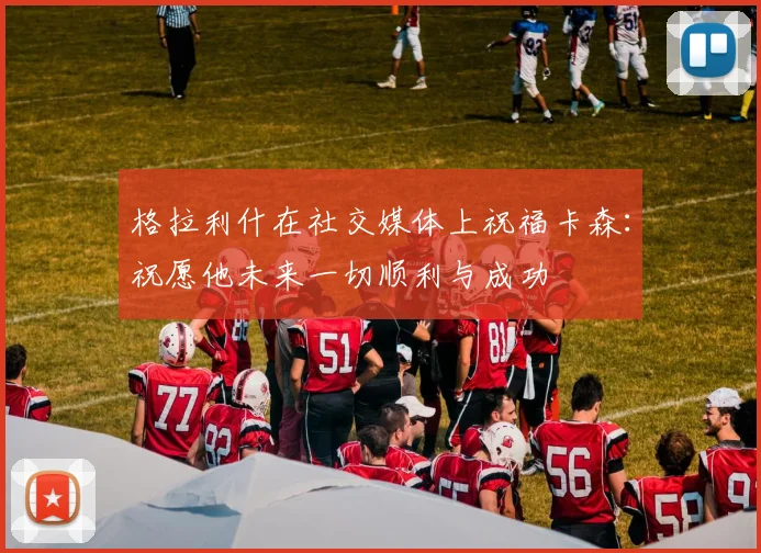 格拉利什在社交媒体上祝福卡森：祝愿他未来一切顺利与成功