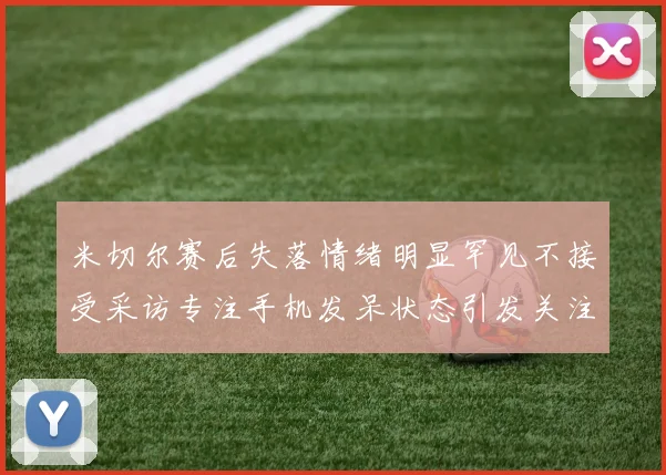 米切尔赛后失落情绪明显罕见不接受采访专注手机发呆状态引发关注