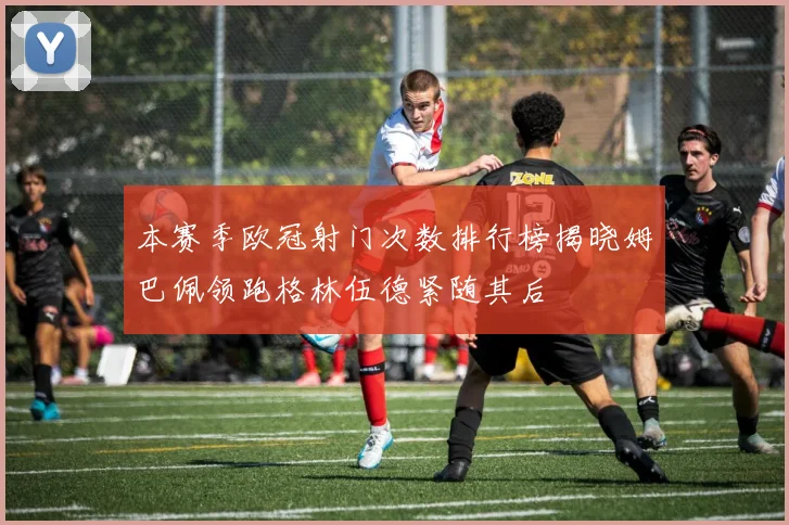 本赛季欧冠射门次数排行榜揭晓姆巴佩领跑格林伍德紧随其后