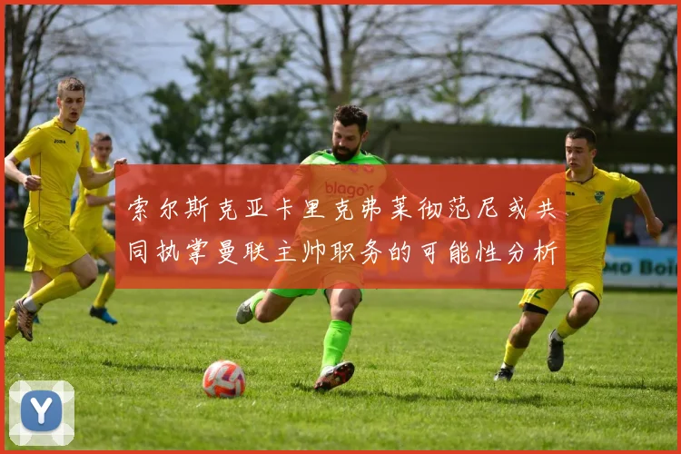 索尔斯克亚卡里克弗莱彻范尼或共同执掌曼联主帅职务的可能性分析