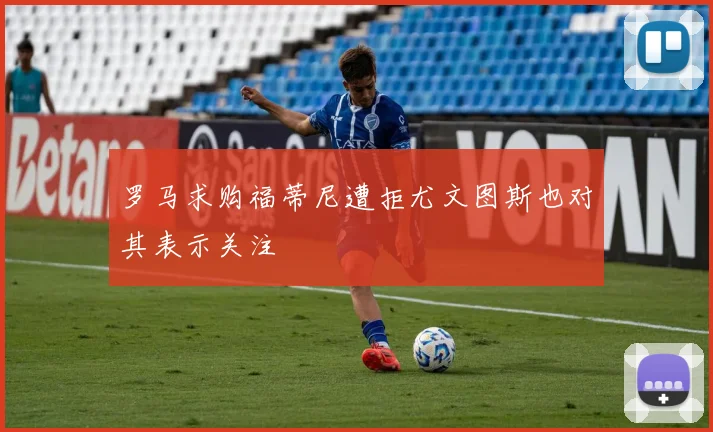 罗马求购福蒂尼遭拒尤文图斯也对其表示关注