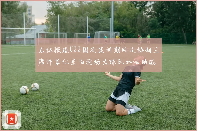东体报道U22国足集训期间足协副主席许基仁亲临现场为球队加油助威