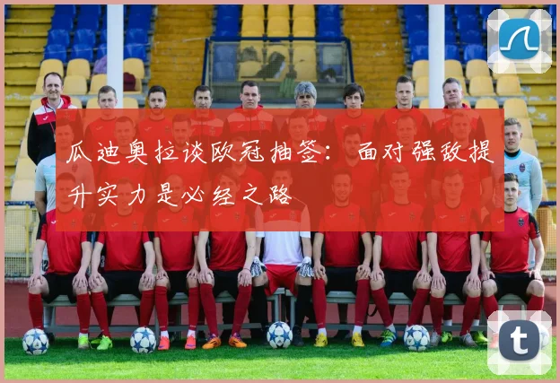 瓜迪奥拉谈欧冠抽签：面对强敌提升实力是必经之路
