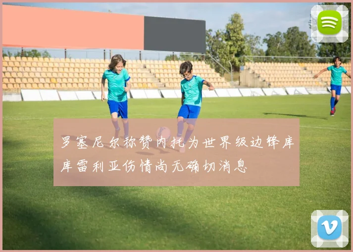 罗塞尼尔称赞内托为世界级边锋库库雷利亚伤情尚无确切消息