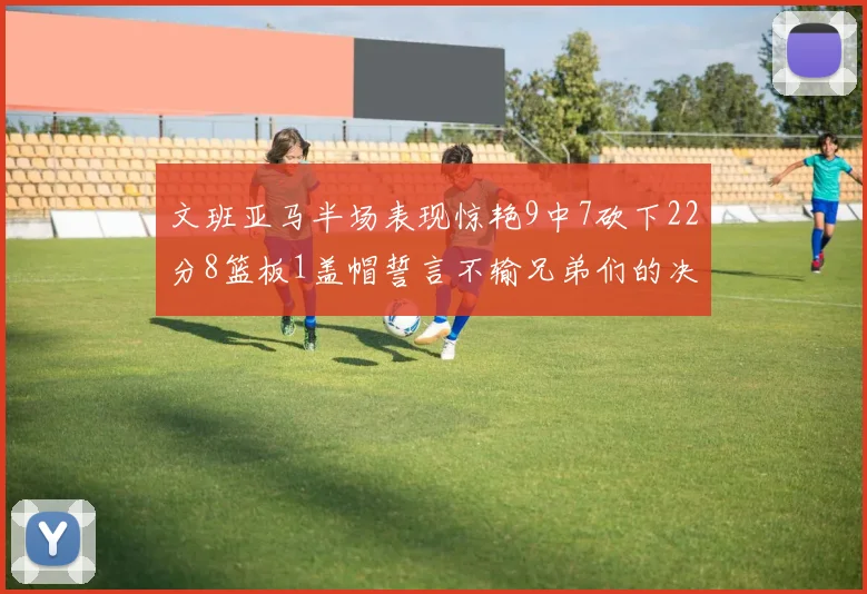 文班亚马半场表现惊艳9中7砍下22分8篮板1盖帽誓言不输兄弟们的决心