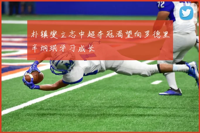 朴镇燮立志中超夺冠渴望向罗德里辛炯珉学习成长