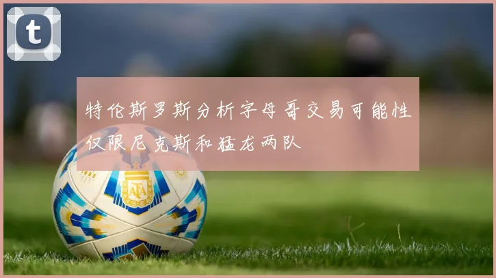 特伦斯罗斯分析字母哥交易可能性仅限尼克斯和猛龙两队
