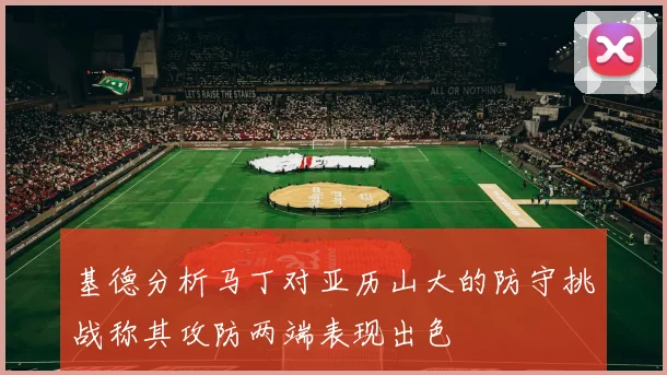 基德分析马丁对亚历山大的防守挑战称其攻防两端表现出色