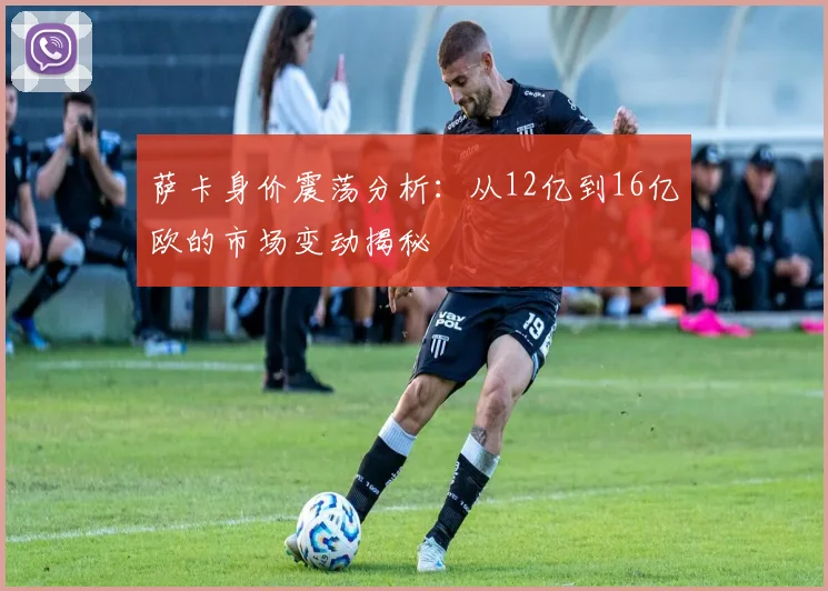 萨卡身价震荡分析：从12亿到16亿欧的市场变动揭秘