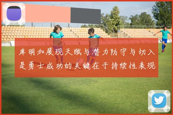 库明加展现天赋与潜力防守与切入是勇士成功的关键在于持续性表现