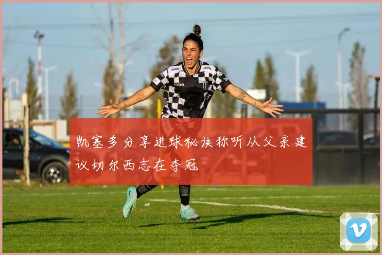 凯塞多分享进球秘诀称听从父亲建议切尔西志在夺冠