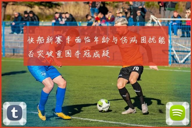 快船新赛季面临年龄与伤病困扰能否突破重围夺冠成疑
