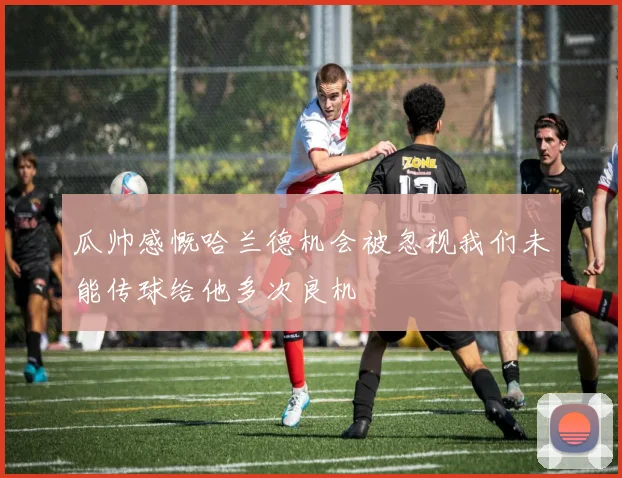 瓜帅感慨哈兰德机会被忽视我们未能传球给他多次良机