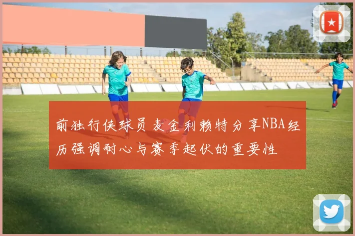 前独行侠球员麦金利赖特分享NBA经历强调耐心与赛季起伏的重要性