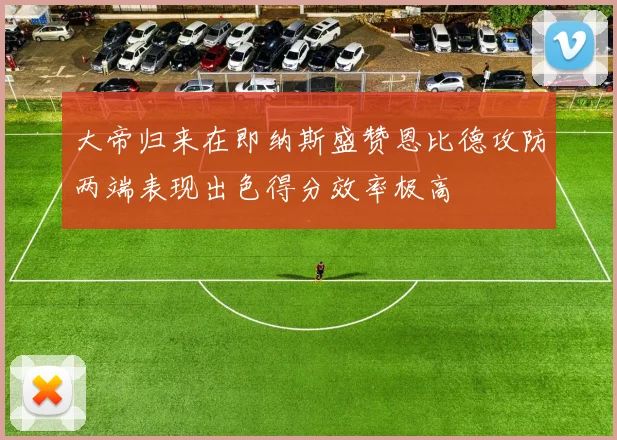 大帝归来在即纳斯盛赞恩比德攻防两端表现出色得分效率极高
