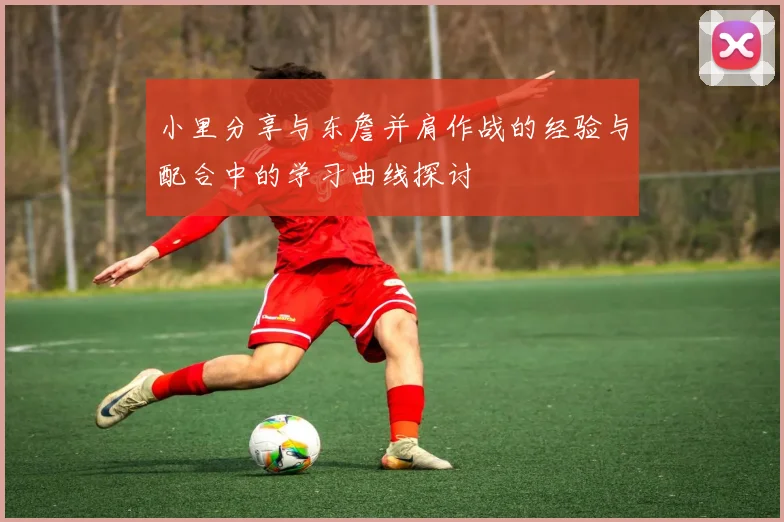 小里分享与东詹并肩作战的经验与配合中的学习曲线探讨