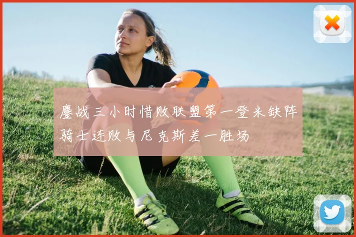 鏖战三小时惜败联盟第一登米缺阵骑士连败与尼克斯差一胜场