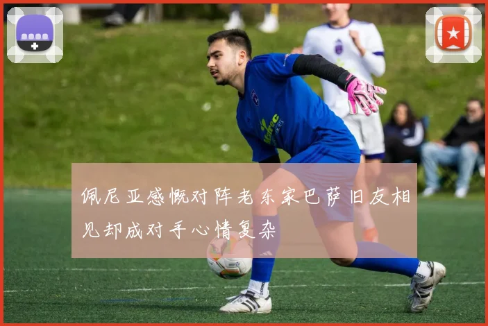 佩尼亚感慨对阵老东家巴萨旧友相见却成对手心情复杂
