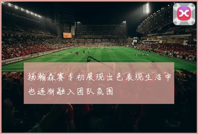 杨瀚森赛季初展现出色表现生活中也逐渐融入团队氛围