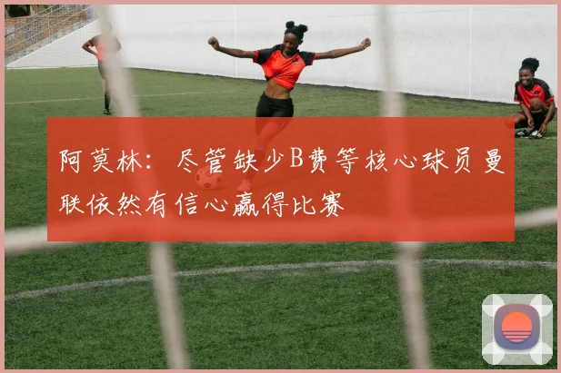 阿莫林：尽管缺少B费等核心球员曼联依然有信心赢得比赛
