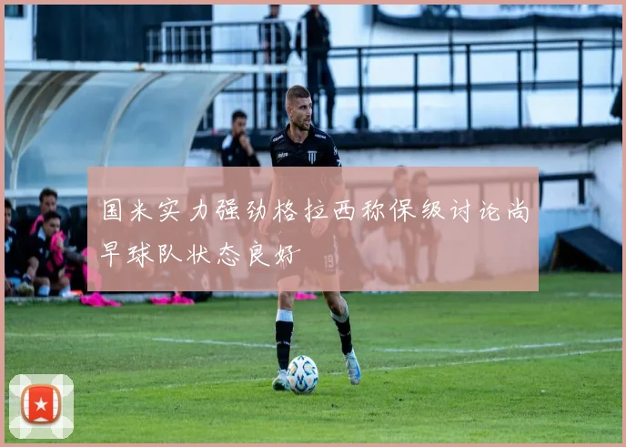 国米实力强劲格拉西称保级讨论尚早球队状态良好