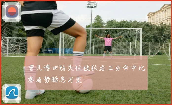 曾凡博回防失位被狄龙三分命中比赛局势瞬息万变