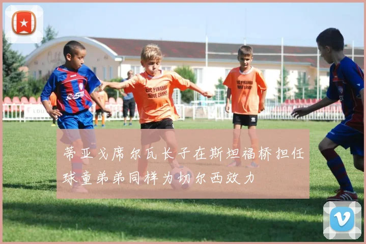 蒂亚戈席尔瓦长子在斯坦福桥担任球童弟弟同样为切尔西效力