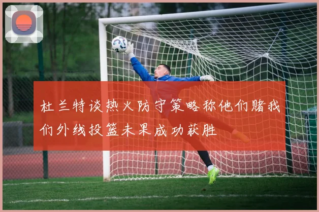 杜兰特谈热火防守策略称他们赌我们外线投篮未果成功获胜
