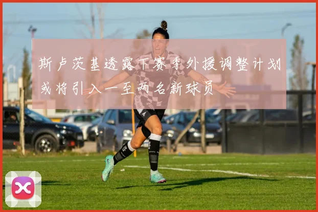 斯卢茨基透露下赛季外援调整计划或将引入一至两名新球员