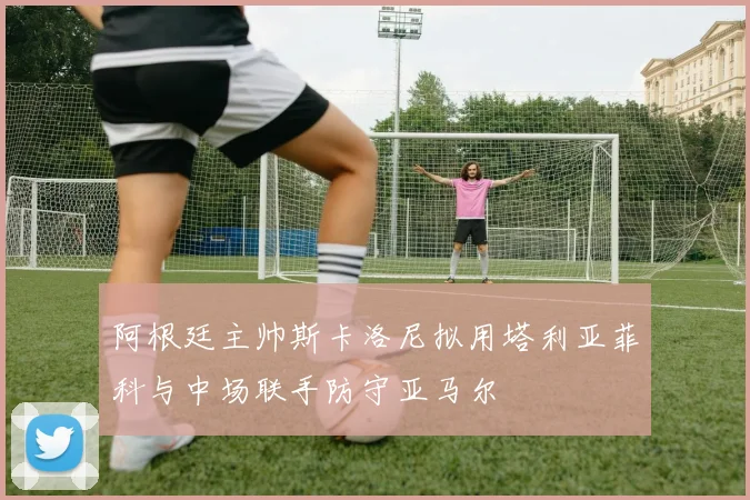 阿根廷主帅斯卡洛尼拟用塔利亚菲科与中场联手防守亚马尔