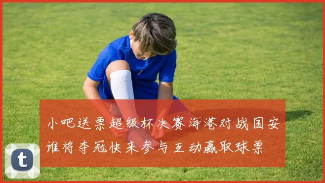 小吧送票超级杯决赛海港对战国安谁将夺冠快来参与互动赢取球票