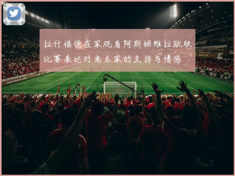 拉什福德在家观看阿斯顿维拉欧联比赛表达对老东家的支持与情感