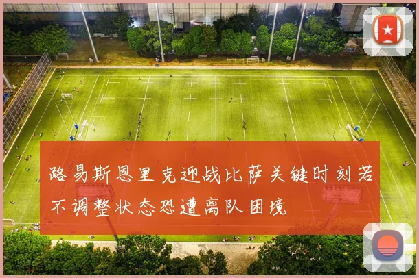 路易斯恩里克迎战比萨关键时刻若不调整状态恐遭离队困境