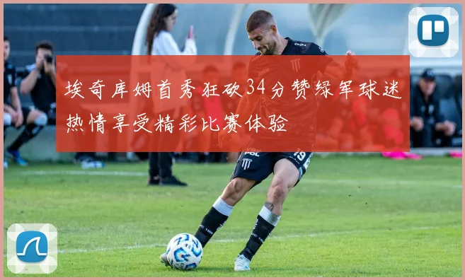 埃奇库姆首秀狂砍34分赞绿军球迷热情享受精彩比赛体验