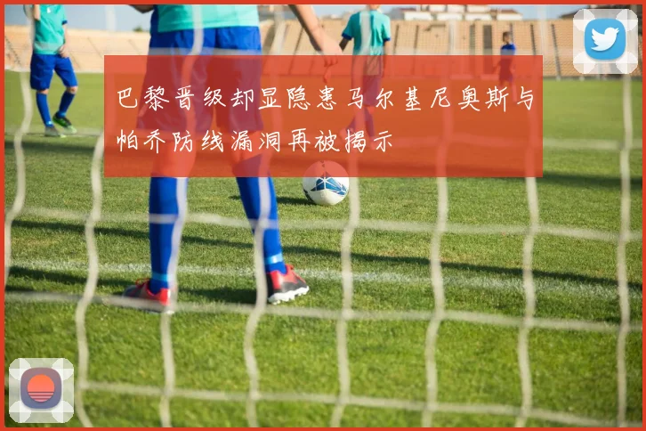 巴黎晋级却显隐患马尔基尼奥斯与帕乔防线漏洞再被揭示