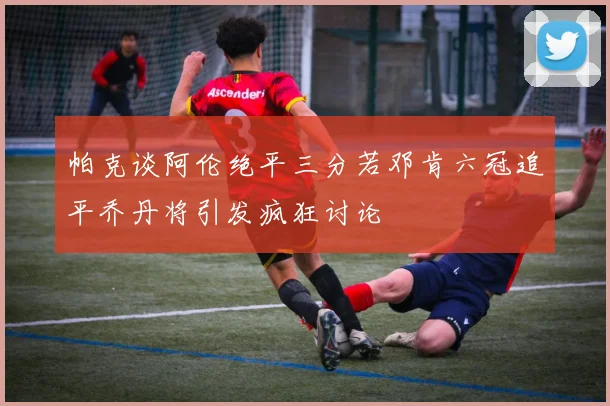 帕克谈阿伦绝平三分若邓肯六冠追平乔丹将引发疯狂讨论